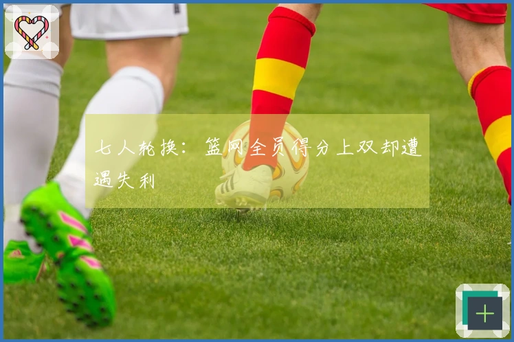 七人轮换：篮网全员得分上双却遭遇失利