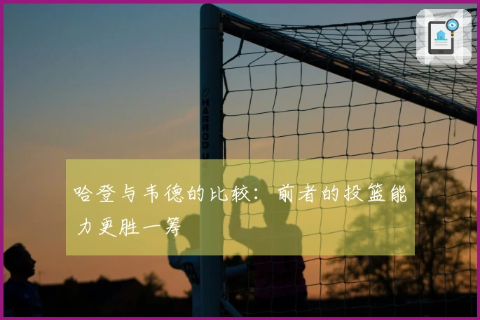 哈登与韦德的比较：前者的投篮能力更胜一筹