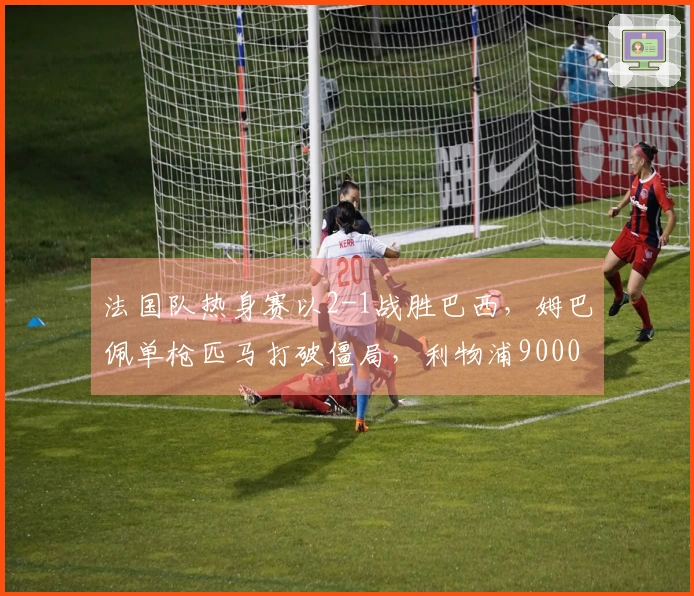 法国队热身赛以2-1战胜巴西，姆巴佩单枪匹马打破僵局，利物浦9000万新星取得进球