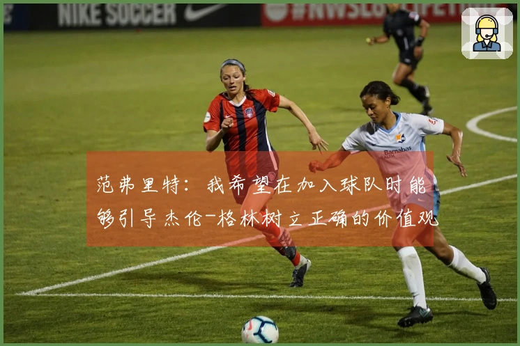 范弗里特：我希望在加入球队时能够引导杰伦-格林树立正确的价值观与习惯