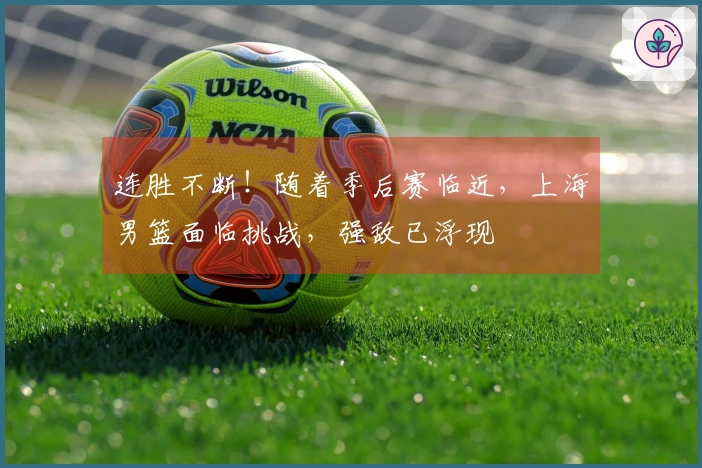连胜不断！随着季后赛临近，上海男篮面临挑战，强敌已浮现