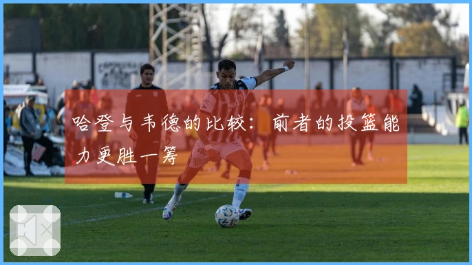 哈登与韦德的比较：前者的投篮能力更胜一筹