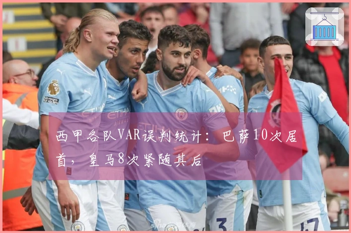 西甲各队VAR误判统计：巴萨10次居首，皇马8次紧随其后