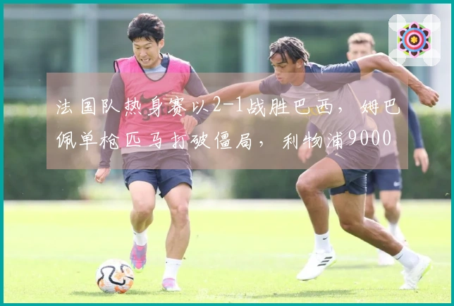 法国队热身赛以2-1战胜巴西，姆巴佩单枪匹马打破僵局，利物浦9000万新星取得进球
