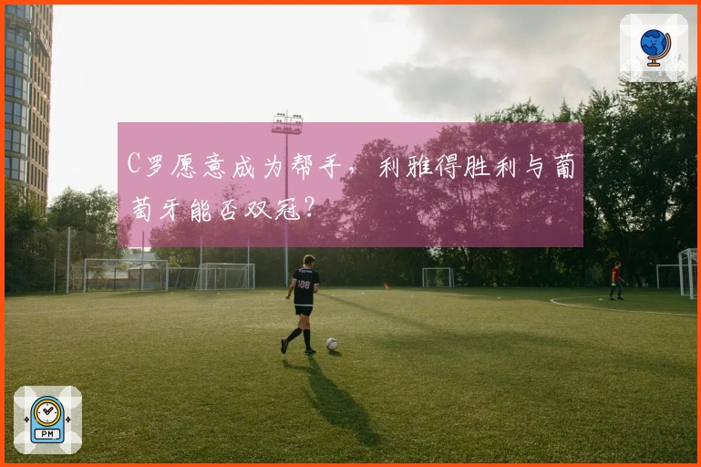 C罗愿意成为帮手，利雅得胜利与葡萄牙能否双冠？