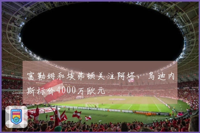 富勒姆和埃弗顿关注阿塔，乌迪内斯标价4000万欧元