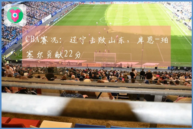 CBA赛况：辽宁击败山东，库恩-珀塞尔贡献22分