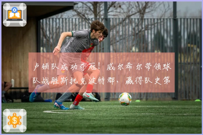 卢顿队成功夺冠！威尔希尔带领球队战胜斯托克波特郡，赢得队史第二座维尔图杯