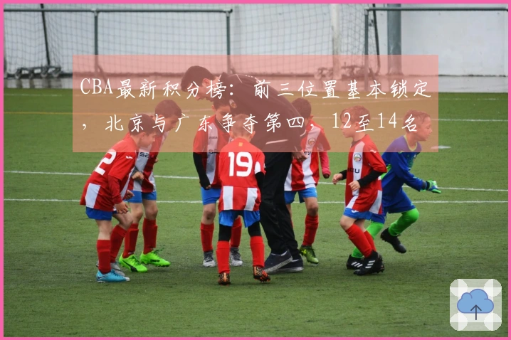 CBA最新积分榜：前三位置基本锁定，北京与广东争夺第四，12至14名争抢最后一个季后赛名额！