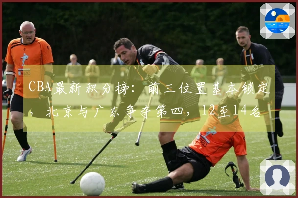 CBA最新积分榜：前三位置基本锁定，北京与广东争夺第四，12至14名争抢最后一个季后赛名额！