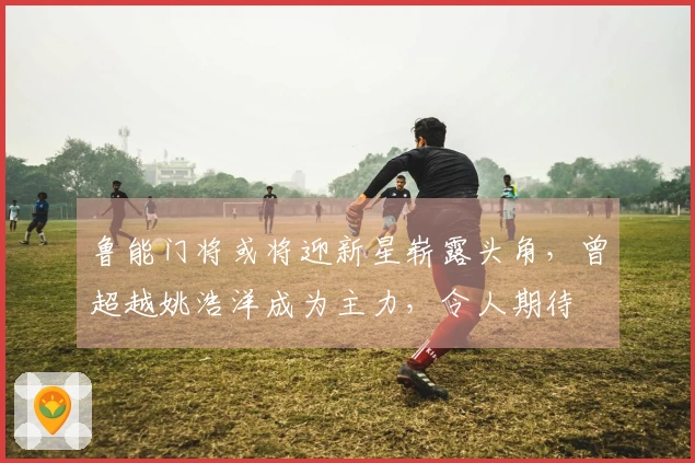 鲁能门将或将迎新星崭露头角，曾超越姚浩洋成为主力，令人期待