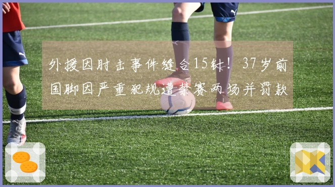 外援因肘击事件缝合15针！37岁前国脚因严重犯规遭禁赛两场并罚款1万元